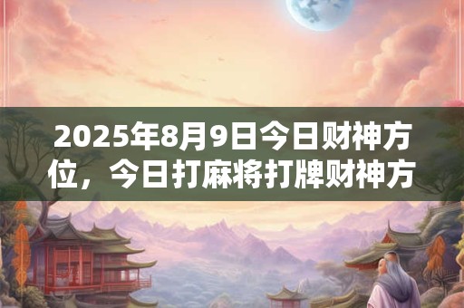 2025年8月9日今日财神方位,今日打麻将打牌财神方位 2025年8月9日今日财神方位,今日打麻将打牌财神方位