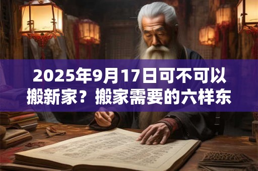 2025年9月17日可不可以搬新家？搬家需要的六样东西