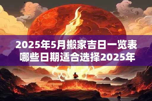 2025年5月搬家吉日一览表 哪些日期适合选择2025年5月搬家的吉日