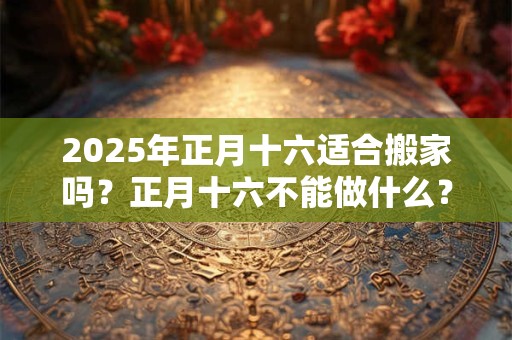 2025年正月十六适合搬家吗？正月十六不能做什么？