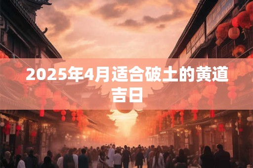 2025年4月适合破土的黄道吉日 2025年4月适合破土的黄道吉日