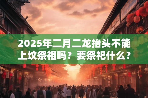 2025年二月二龙抬头不能上坟祭祖吗？要祭祀什么？