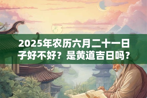 2025年农历六月二十一日子好不好？是黄道吉日吗？