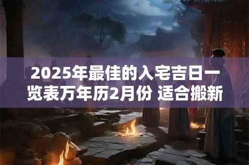 2025年最佳的入宅吉日一览表万年历2月份 适合搬新家入新房