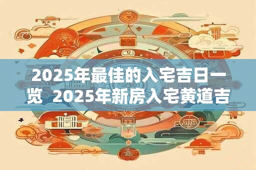 2025年最佳的入宅吉日一览  2025年新房入宅黄道吉日