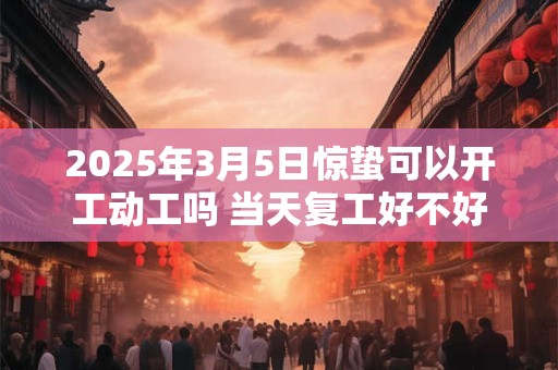 2025年3月5日惊蛰可以开工动工吗 当天复工好不好