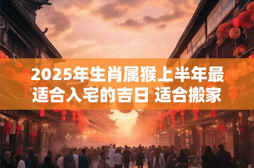 2025年生肖属猴上半年最适合入宅的吉日 适合搬家的好日子