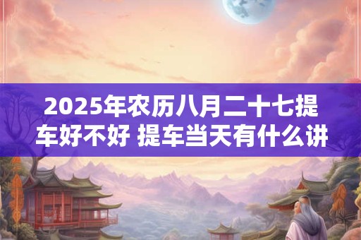 2025年农历八月二十七提车好不好 提车当天有什么讲究
