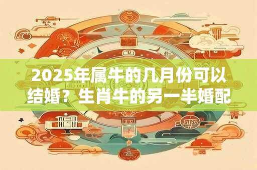 2025年属牛的几月份可以结婚？生肖牛的另一半婚配详解