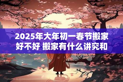 2025年大年初一春节搬家好不好 搬家有什么讲究和忌讳