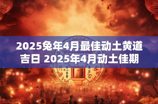 2025兔年4月最佳动土黄道吉日 2025年4月动土佳期查询