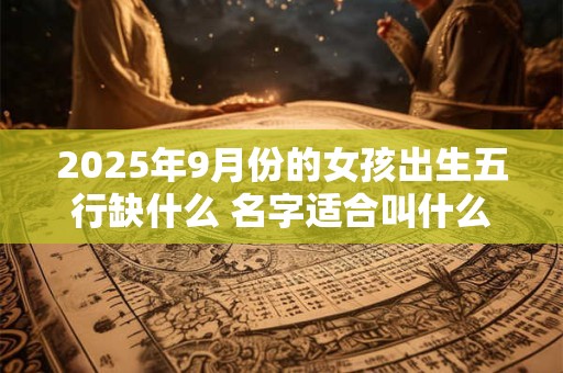 2025年9月份的女孩出生五行缺什么 名字适合叫什么好听 2025年9月份的女孩出生五行缺什么 名字适合叫什么好听