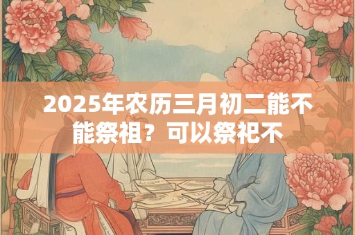 2025年农历三月初二能不能祭祖？可以祭祀不