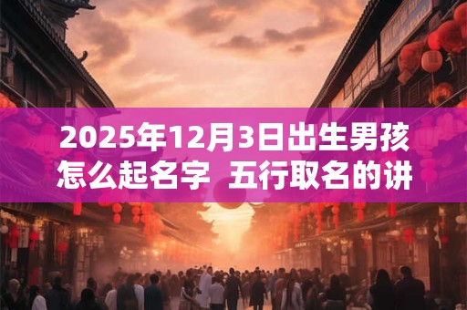 2025年12月3日出生男孩怎么起名字  五行取名的讲究