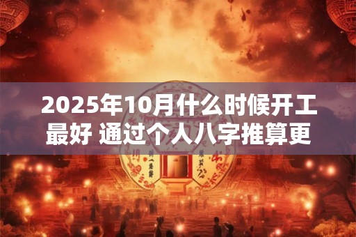 2025年10月什么时候开工最好 通过个人八字推算更有利