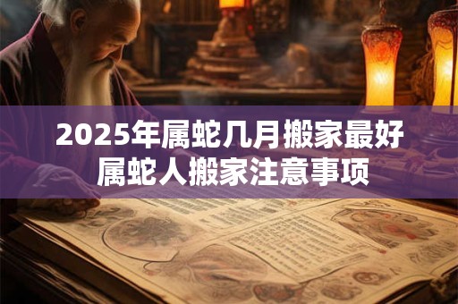 2025年属蛇几月搬家最好 属蛇人搬家注意事项