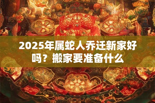 2025年属蛇人乔迁新家好吗？搬家要准备什么