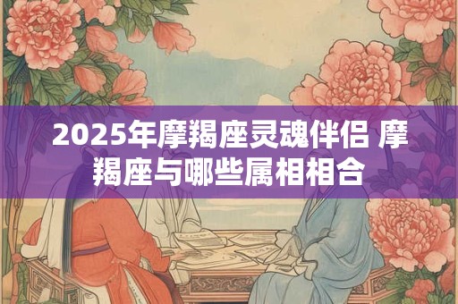 2025年摩羯座灵魂伴侣 摩羯座与哪些属相相合
