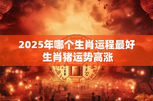 2025年哪个生肖运程最好 生肖猪运势高涨