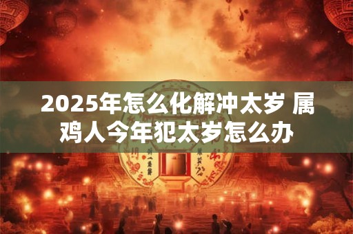 2025年怎么化解冲太岁 属鸡人今年犯太岁怎么办