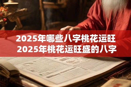 2025年哪些八字桃花运旺 2025年桃花运旺盛的八字 2025年哪些八字桃花运旺 2025年桃花运旺盛的八字