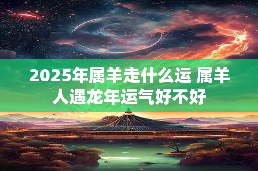 2025年属羊走什么运 属羊人遇龙年运气好不好