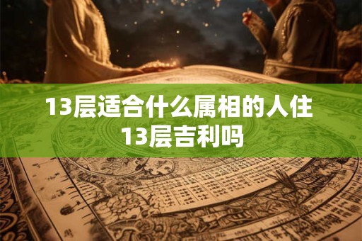 13层适合什么属相的人住 13层吉利吗 13层适合什么属相的人住 13层吉利吗