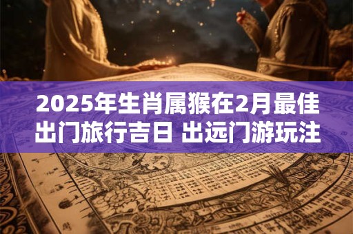 2025年生肖属猴在2月最佳出门旅行吉日 出远门游玩注意事项