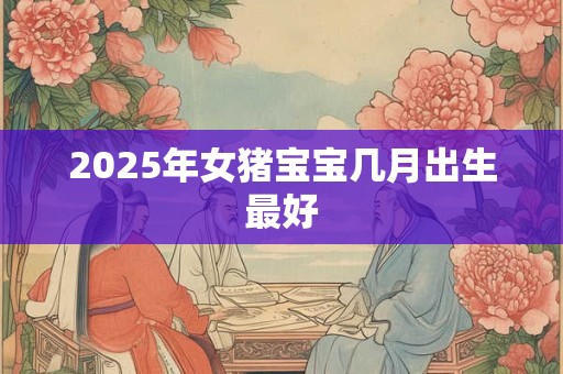 2025年女猪宝宝几月出生最好