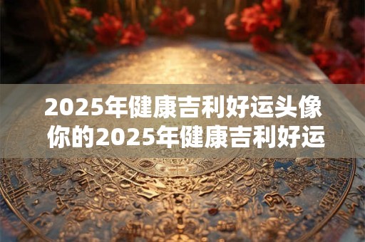 2025年健康吉利好运头像 你的2025年健康吉利好运头像是什么