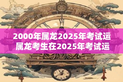 2000年属龙2025年考试运 属龙考生在2025年考试运势如何