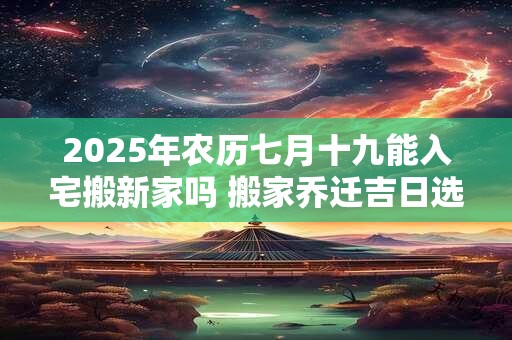 2025年农历七月十九能入宅搬新家吗 搬家乔迁吉日选择