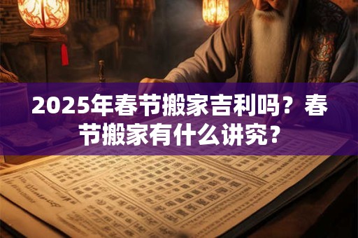 2025年春节搬家吉利吗?春节搬家有什么讲究? 2025年春节搬家吉利吗?春节搬家有什么讲究?