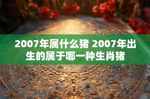 2007年属什么猪 2007年出生的属于哪一种生肖猪