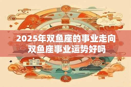 2025年双鱼座的事业走向 双鱼座事业运势好吗