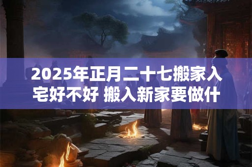 2025年正月二十七搬家入宅好不好 搬入新家要做什么 2025年正月二十七搬家入宅好不好 搬入新家要做什么