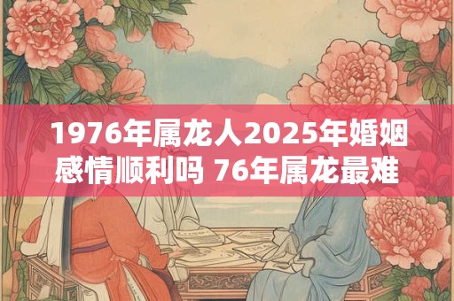 1976年属龙人2025年婚姻感情顺利吗 76年属龙最难熬的年龄