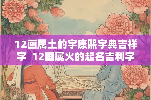 12画属土的字康熙字典吉祥字  12画属火的起名吉利字