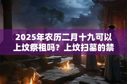 2025年农历二月十九可以上坟祭祖吗？上坟扫墓的禁忌