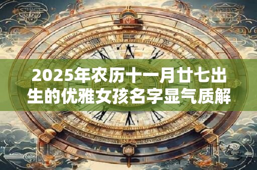 2025年农历十一月廿七出生的优雅女孩名字显气质解析 2025年农历十一月廿七出生的优雅女孩名字显气质解析