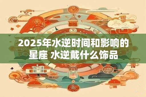 2025年水逆时间和影响的星座 水逆戴什么饰品