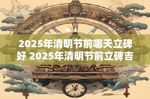 2025年清明节前哪天立碑好 2025年清明节前立碑吉日