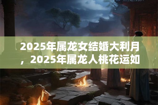 2025年属龙女结婚大利月，2025年属龙人桃花运如何？