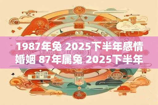 1987年兔 2025下半年感情婚姻 87年属兔 2025下半年婚姻幸福吗