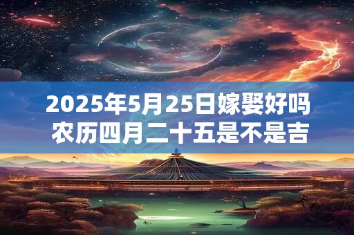 2025年5月25日嫁娶好吗 农历四月二十五是不是吉日