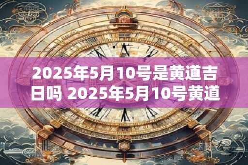 2025年5月10号是黄道吉日吗 2025年5月10号黄道吉日吗