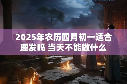 2025年农历四月初一适合理发吗 当天不能做什么