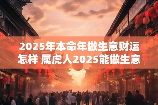 2025年本命年做生意财运怎样 属虎人2025能做生意吗
