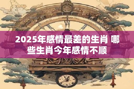 2025年感情最差的生肖 哪些生肖今年感情不顺 2025年感情最差的生肖 哪些生肖今年感情不顺