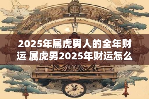 2025年属虎男人的全年财运 属虎男2025年财运怎么样 2025年属虎男人的全年财运 属虎男2025年财运怎么样